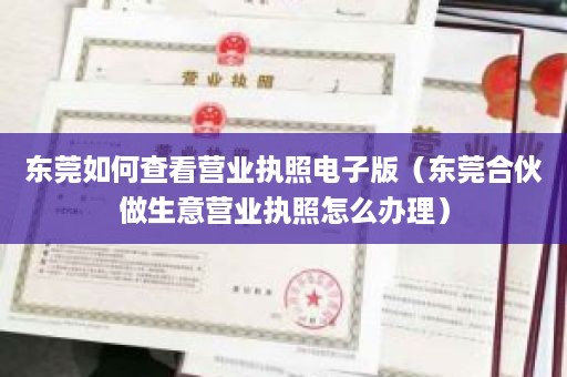 东莞如何查看营业执照电子版（东莞合伙做生意营业执照怎么办理）