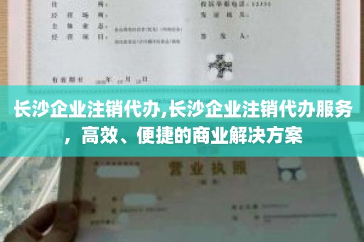 长沙企业注销代办,长沙企业注销代办服务，高效、便捷的商业解决方案