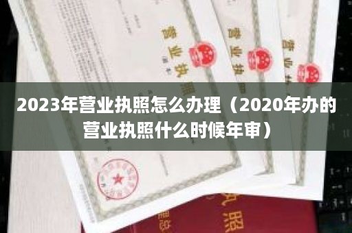 2023年营业执照怎么办理（2020年办的营业执照什么时候年审）