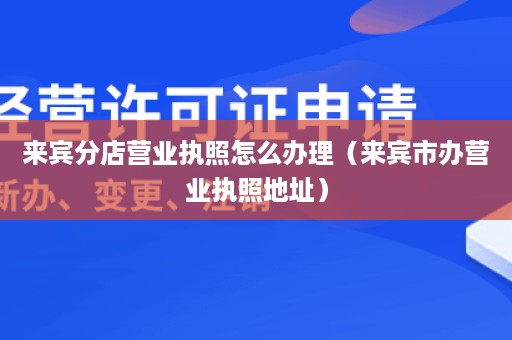 来宾分店营业执照怎么办理（来宾市办营业执照地址）