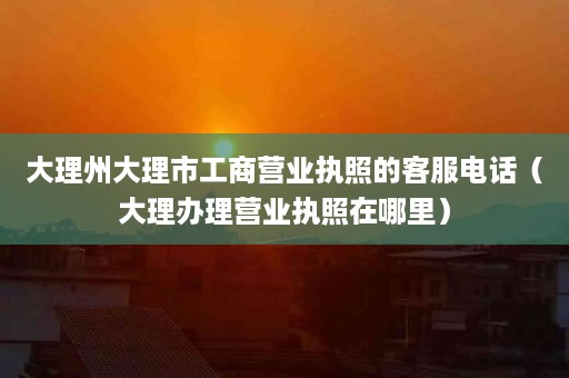 大理州大理市工商营业执照的客服电话（大理办理营业执照在哪里）