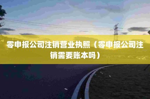 零申报公司注销营业执照（零申报公司注销需要账本吗）