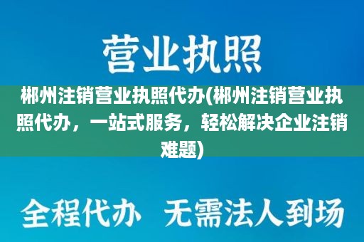 郴州注销营业执照代办(郴州注销营业执照代办，一站式服务，轻松解决企业注销难题)