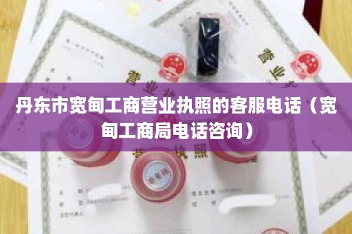 丹东市宽甸工商营业执照的客服电话（宽甸工商局电话咨询）