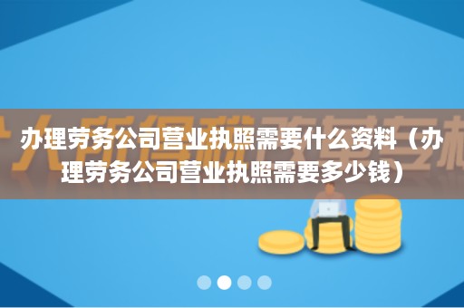 办理劳务公司营业执照需要什么资料（办理劳务公司营业执照需要多少钱）