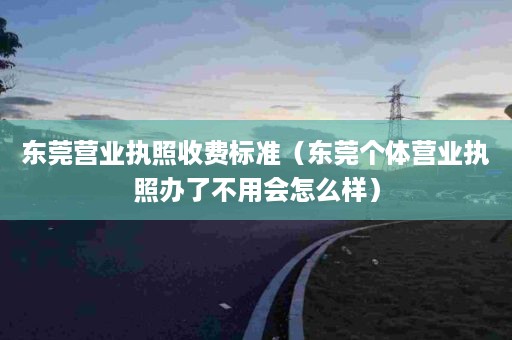 东莞营业执照收费标准（东莞个体营业执照办了不用会怎么样）