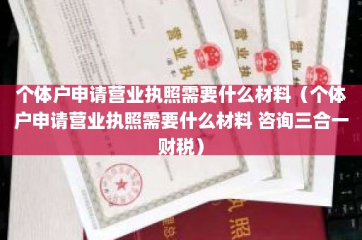 个体户申请营业执照需要什么材料（个体户申请营业执照需要什么材料 咨询三合一财税）