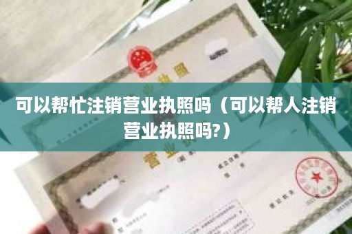 可以帮忙注销营业执照吗（可以帮人注销营业执照吗?）