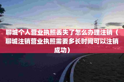 聊城个人营业执照丢失了怎么办理注销（聊城注销营业执照需要多长时间可以注销成功）