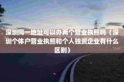 深圳同一地址可以办两个营业执照吗（深圳个体户营业执照和个人独资企业有什么区别）