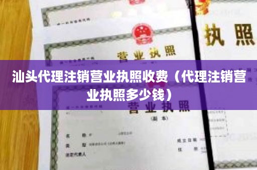 汕头代理注销营业执照收费（代理注销营业执照多少钱）