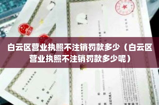 白云区营业执照不注销罚款多少（白云区营业执照不注销罚款多少呢）