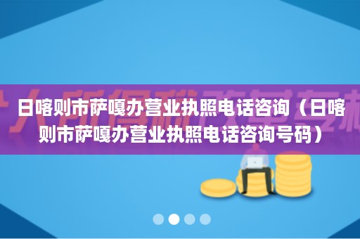 日喀则市萨嘎办营业执照电话咨询（日喀则市萨嘎办营业执照电话咨询号码）