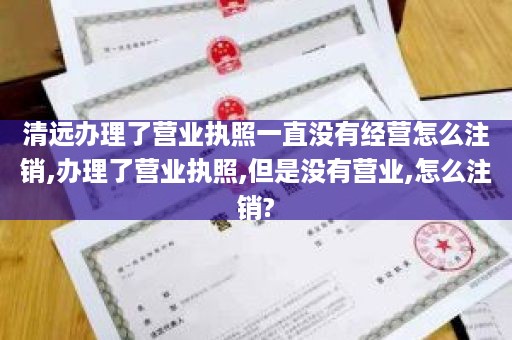 清远办理了营业执照一直没有经营怎么注销,办理了营业执照,但是没有营业,怎么注销?