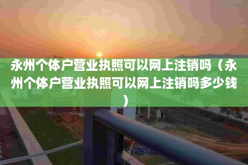 永州个体户营业执照可以网上注销吗（永州个体户营业执照可以网上注销吗多少钱）