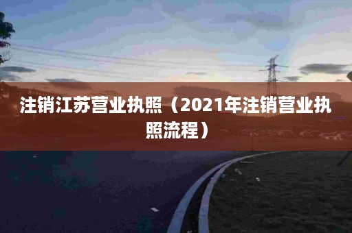 注销江苏营业执照（2021年注销营业执照流程）