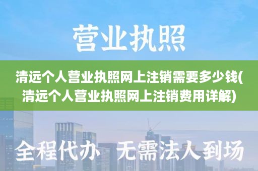 清远个人营业执照网上注销需要多少钱(清远个人营业执照网上注销费用详解)