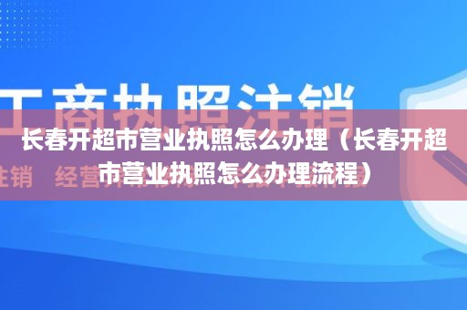 长春开超市营业执照怎么办理（长春开超市营业执照怎么办理流程）