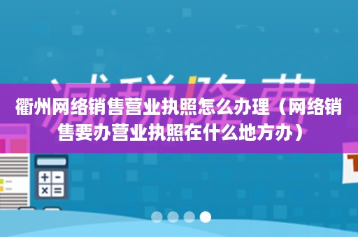 衢州网络销售营业执照怎么办理（网络销售要办营业执照在什么地方办）