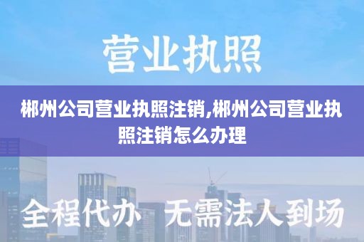 郴州公司营业执照注销,郴州公司营业执照注销怎么办理