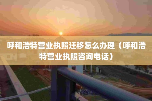 呼和浩特营业执照迁移怎么办理（呼和浩特营业执照咨询电话）