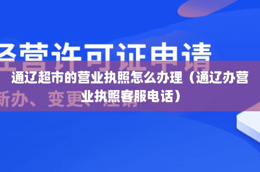 通辽超市的营业执照怎么办理（通辽办营业执照客服电话）