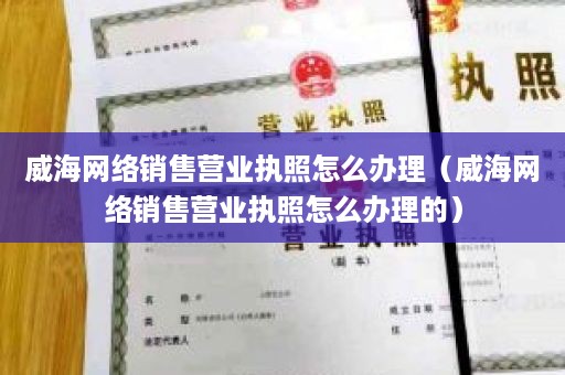 威海网络销售营业执照怎么办理（威海网络销售营业执照怎么办理的）