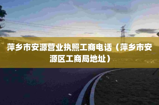 萍乡市安源营业执照工商电话（萍乡市安源区工商局地址）