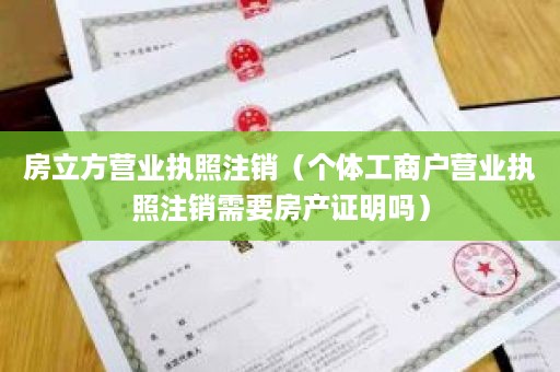 房立方营业执照注销（个体工商户营业执照注销需要房产证明吗）