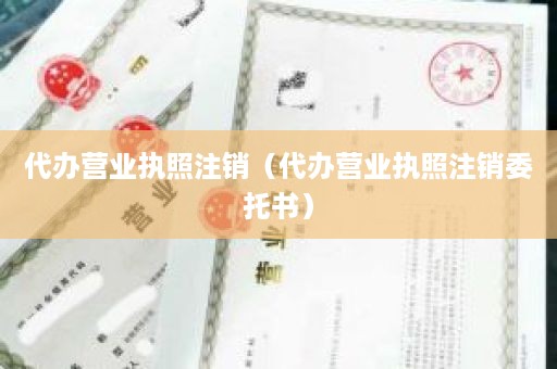 代办营业执照注销（代办营业执照注销委托书）