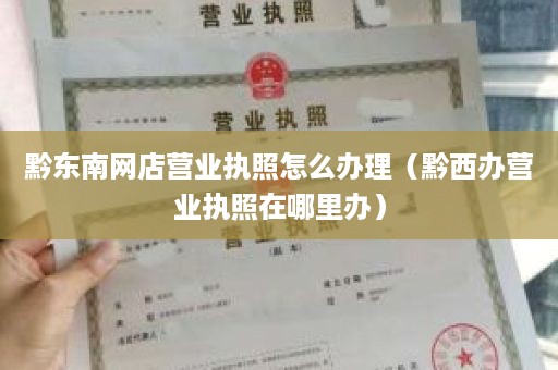 黔东南网店营业执照怎么办理（黔西办营业执照在哪里办）