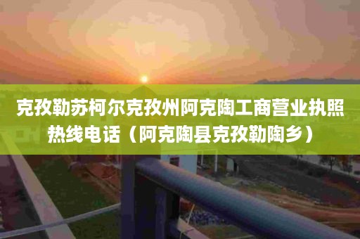 克孜勒苏柯尔克孜州阿克陶工商营业执照热线电话（阿克陶县克孜勒陶乡）