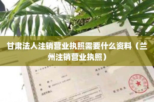 甘肃法人注销营业执照需要什么资料（兰州注销营业执照）