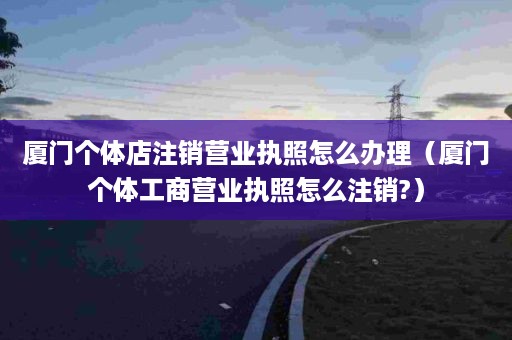 厦门个体店注销营业执照怎么办理（厦门个体工商营业执照怎么注销?）