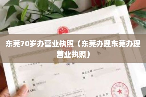 东莞70岁办营业执照（东莞办理东莞办理营业执照）