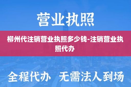 柳州代注销营业执照多少钱-注销营业执照代办 