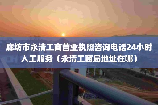 廊坊市永清工商营业执照咨询电话24小时人工服务（永清工商局地址在哪）