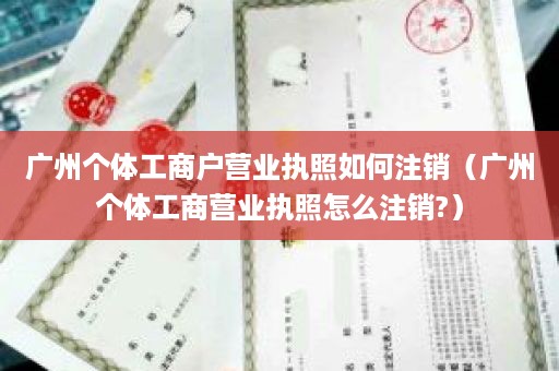 广州个体工商户营业执照如何注销（广州个体工商营业执照怎么注销?）