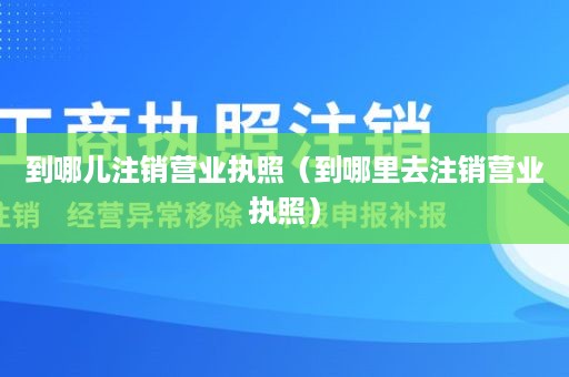 到哪儿注销营业执照（到哪里去注销营业执照）