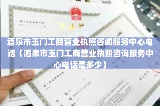 酒泉市玉门工商营业执照咨询服务中心电话（酒泉市玉门工商营业执照咨询服务中心电话是多少）