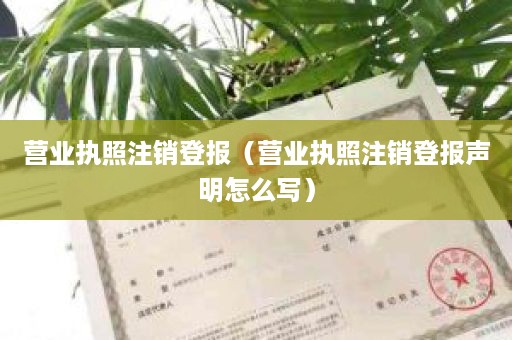 营业执照注销登报（营业执照注销登报声明怎么写）