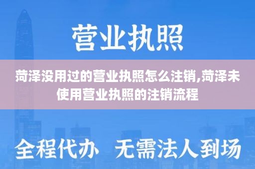 菏泽没用过的营业执照怎么注销,菏泽未使用营业执照的注销流程