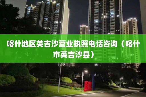 喀什地区英吉沙营业执照电话咨询（喀什市英吉沙县）