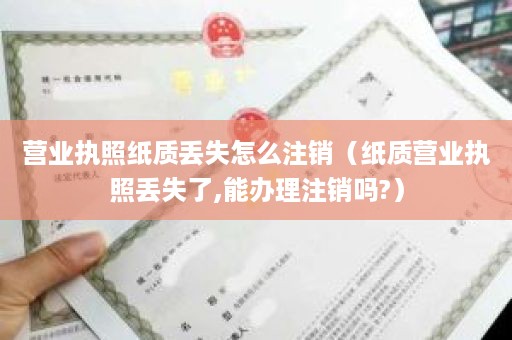 营业执照纸质丢失怎么注销（纸质营业执照丢失了,能办理注销吗?）