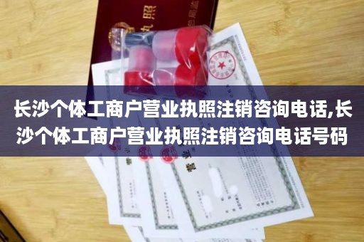 长沙个体工商户营业执照注销咨询电话,长沙个体工商户营业执照注销咨询电话号码