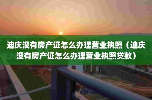 迪庆没有房产证怎么办理营业执照（迪庆没有房产证怎么办理营业执照贷款）