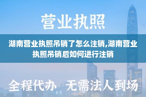 湖南营业执照吊销了怎么注销,湖南营业执照吊销后如何进行注销