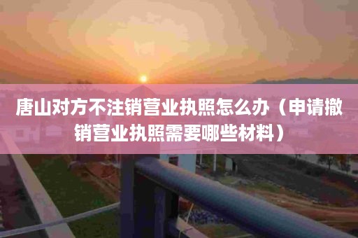 唐山对方不注销营业执照怎么办（申请撤销营业执照需要哪些材料）