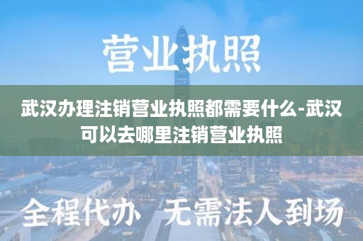 武汉办理注销营业执照都需要什么-武汉可以去哪里注销营业执照