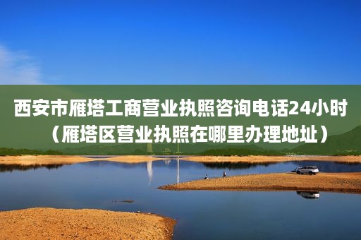 西安市雁塔工商营业执照咨询电话24小时（雁塔区营业执照在哪里办理地址）